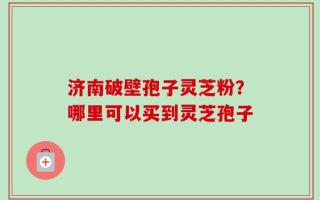 济南破壁孢子灵芝粉？哪里可以买到灵芝孢子