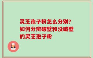 灵芝孢子粉怎么分别？如何分辨破壁和没破壁的灵芝孢子粉