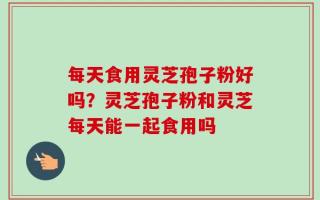每天食用灵芝孢子粉好吗？灵芝孢子粉和灵芝每天能一起食用吗