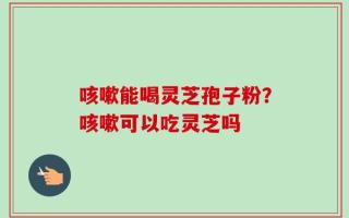 咳嗽能喝灵芝孢子粉？咳嗽可以吃灵芝吗