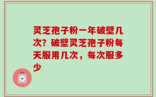 灵芝孢子粉一年破壁几次？破壁灵芝孢子粉每天服用几次，每次服多少