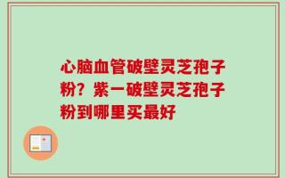 心脑血管破壁灵芝孢子粉？紫一破壁灵芝孢子粉到哪里买最好