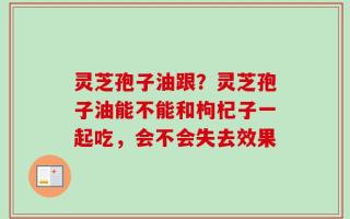 灵芝孢子油跟？灵芝孢子油能不能和枸杞子一起吃，会不会失去效果