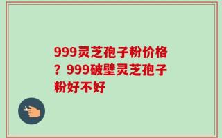 999灵芝孢子粉价格？999破壁灵芝孢子粉好不好