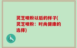 灵芝喷粉以后的样子(灵芝喷粉：时尚健康的选择)