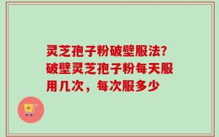 灵芝孢子粉破壁服法？破壁灵芝孢子粉每天服用几次，每次服多少