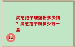 灵芝孢子破壁粉多少钱？灵芝孢子粉多少钱一盒