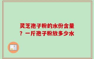 灵芝孢子粉的水份含量？一斤孢子粉放多少水