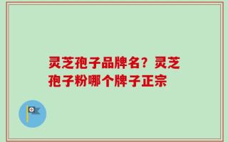 灵芝孢子品牌名？灵芝孢子粉哪个牌子正宗