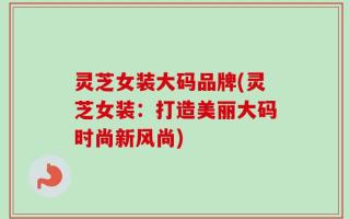 灵芝女装大码品牌(灵芝女装：打造美丽大码时尚新风尚)