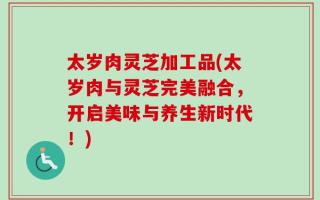 太岁肉灵芝加工品(太岁肉与灵芝完美融合，开启美味与养生新时代！)