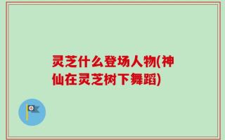 灵芝什么登场人物(神仙在灵芝树下舞蹈)