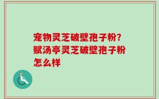 宠物灵芝破壁孢子粉？赋汤亭灵芝破壁孢子粉怎么样