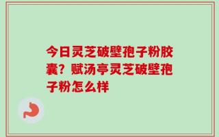 今日灵芝破壁孢子粉胶囊？赋汤亭灵芝破壁孢子粉怎么样