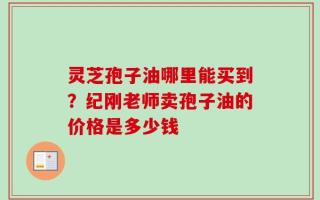 灵芝孢子油哪里能买到？纪刚老师卖孢子油的价格是多少钱