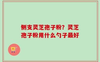 侧支灵芝孢子粉？灵芝孢子粉用什么勺子最好
