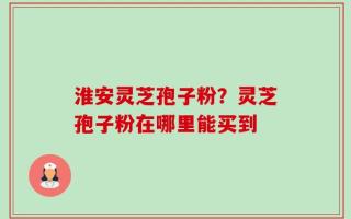 淮安灵芝孢子粉？灵芝孢子粉在哪里能买到