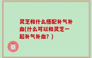灵芝和什么搭配补气补血(什么可以和灵芝一起补气补血？)