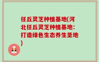 任丘灵芝种植基地(河北任丘灵芝种植基地：打造绿色生态养生圣地)