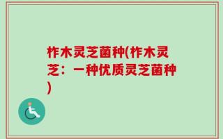 柞木灵芝菌种(柞木灵芝：一种优质灵芝菌种)