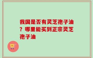 我国是否有灵芝孢子油？哪里能买到正宗灵芝孢子油