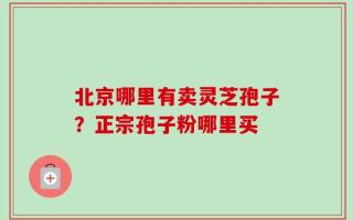 北京哪里有卖灵芝孢子？正宗孢子粉哪里买