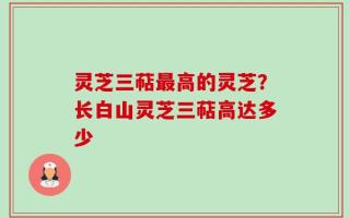 灵芝三萜最高的灵芝？长白山灵芝三萜高达多少