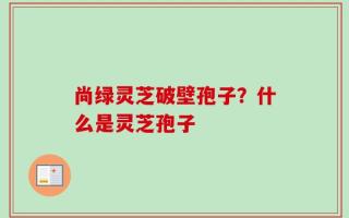 尚绿灵芝破壁孢子？什么是灵芝孢子