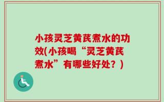小孩灵芝黄芪煮水的功效(小孩喝“灵芝黄芪煮水”有哪些好处？)