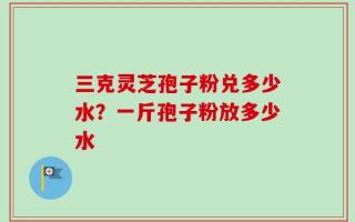 三克灵芝孢子粉兑多少水？一斤孢子粉放多少水