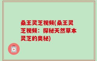 桑王灵芝视频(桑王灵芝视频：探秘天然草本灵芝的奥秘)
