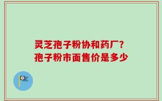 灵芝孢子粉协和药厂？孢子粉市面售价是多少