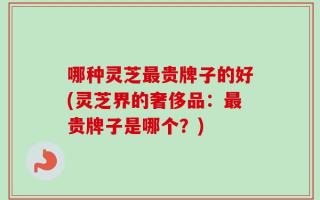 哪种灵芝最贵牌子的好(灵芝界的奢侈品：最贵牌子是哪个？)