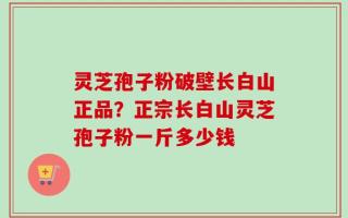 灵芝孢子粉破壁长白山正品？正宗长白山灵芝孢子粉一斤多少钱