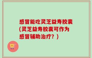感冒能吃灵芝益寿胶囊(灵芝益寿胶囊可作为感冒辅助治疗？)