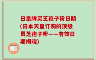 日皇牌灵芝孢子粉日期(日本天皇订购的顶级灵芝孢子粉——有效日期揭晓)