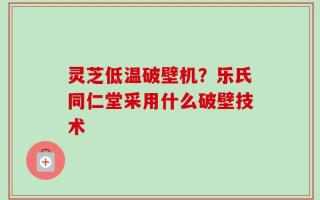 灵芝低温破壁机？乐氏同仁堂采用什么破壁技术