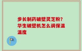 步长制药破壁灵芝粉？华生破壁机怎么调保温温度