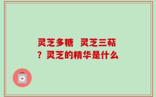 灵芝多糖  灵芝三萜？灵芝的精华是什么