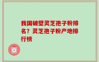 我国破壁灵芝孢子粉排名？灵芝孢子粉产地排行榜