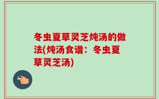 冬虫夏草灵芝炖汤的做法(炖汤食谱：冬虫夏草灵芝汤)