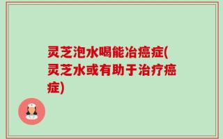 灵芝泡水喝能冶癌症(灵芝水或有助于治疗癌症)