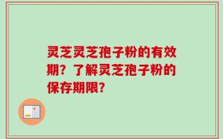 灵芝灵芝孢子粉的有效期？了解灵芝孢子粉的保存期限？