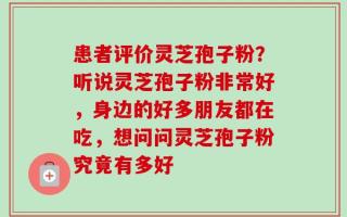 患者评价灵芝孢子粉？听说灵芝孢子粉非常好，身边的好多朋友都在吃，想问问灵芝孢子粉究竟有多好