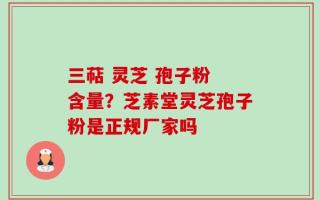 三萜 灵芝 孢子粉 含量？芝素堂灵芝孢子粉是正规厂家吗