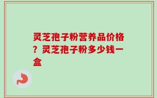 灵芝孢子粉营养品价格？灵芝孢子粉多少钱一盒