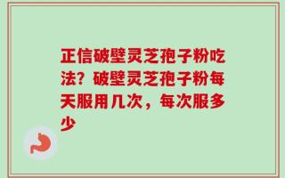 正信破壁灵芝孢子粉吃法？破壁灵芝孢子粉每天服用几次，每次服多少