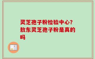 灵芝孢子粉检验中心？敖东灵芝孢子粉是真的吗
