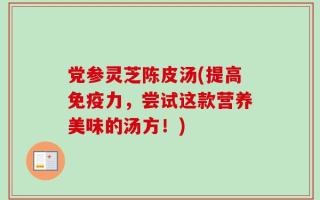 党参灵芝陈皮汤(提高免疫力，尝试这款营养美味的汤方！)