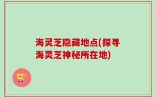 海灵芝隐藏地点(探寻海灵芝神秘所在地)